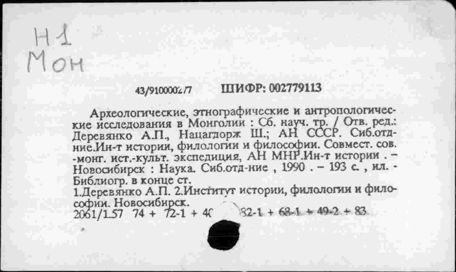 ﻿НІ
Нон
43/910000x0 ШИФР: 002779113
Археологические, этнографические и антропологические исследования в Монголии : Сб. науч. тр. / Отв. ред.: Деревянко АЛ., Нацагдорж Ш.; АН СССР. Сиб.отд-ние.Ин-т истории, филологии и философии. Совмесг. сов. -монг. ист.-культ. экспедиция, АН МНР.Ин-т истории . -Новосибирск : Наука. Сиб.отд-ние , 1990 . - 193 с. , ил. -Библиогр. в конце ст.
1.Деревянко А.П. 2. Институт истории, филологии и философии. Новосибирск. ’ X
2061/L57 74 + 72-1 + 4Г 82-1 + 68-1 *-49-2-83